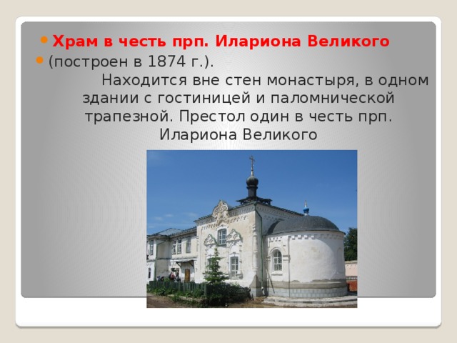 Храм в честь прп. Илариона Великого   (построен в 1874 г.). Находится вне стен монастыря, в одном здании с гостиницей и паломнической трапезной. Престол один в честь прп. Илариона Великого 