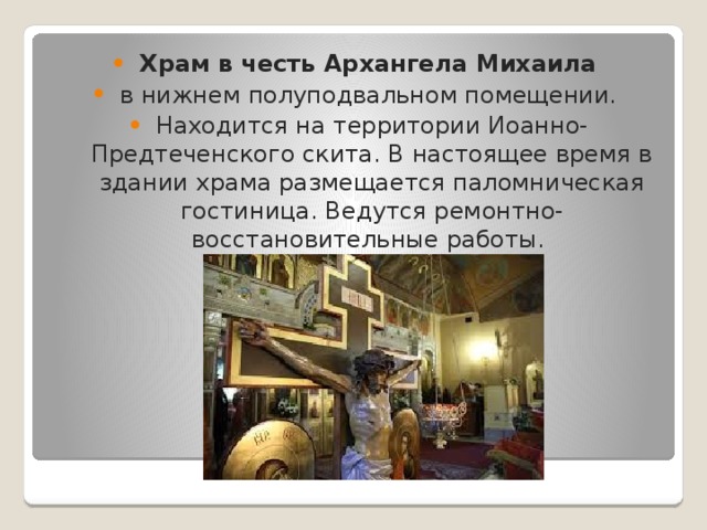Храм в честь Архангела Михаила   в нижнем полуподвальном помещении. Находится на территории Иоанно-Предтеченского скита. В настоящее время в здании храма размещается паломническая гостиница. Ведутся ремонтно-восстановительные работы. 