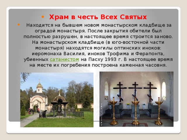 Храм в честь Всех Святых  Находится на бывшем новом монастырском кладбище за оградой монастыря. После закрытия обители был полностью разрушен, в настоящее время строится заново. На монастырском кладбище (в юго-восточной части монастыря) находятся могилы оптинских иноков: иеромонаха Василия, иноков Трофима и Ферапонта, убиенных  сатанистом  на Пасху 1993 г. В настоящее время на месте их погребения построена каменная часовня. 