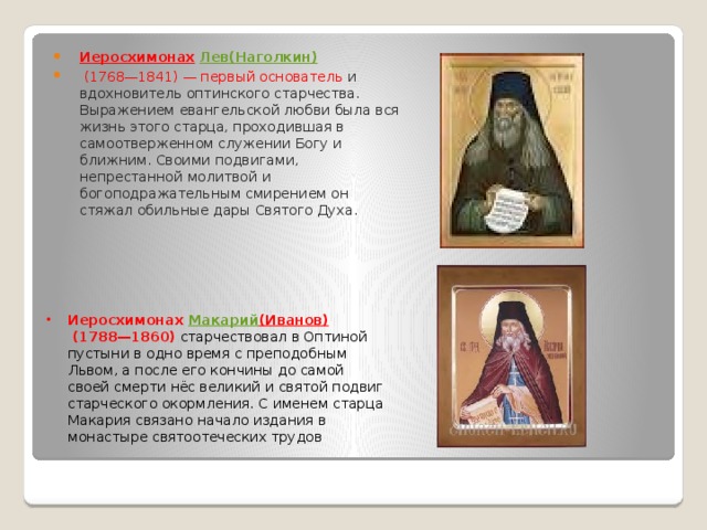 Иеросхимонах   Лев( Наголкин )   (1768—1841) — первый основатель и вдохновитель оптинского старчества. Выражением евангельской любви была вся жизнь этого старца, проходившая в самоотверженном служении Богу и ближним. Своими подвигами, непрестанной молитвой и богоподражательным смирением он стяжал обильные дары Святого Духа. Иеросхимонах  Макарий (Иванов)   (1788—1860) старчествовал в Оптиной пустыни в одно время с преподобным Львом, а после его кончины до самой своей смерти нёс великий и святой подвиг старческого окормления. С именем старца Макария связано начало издания в монастыре святоотеческих трудов 