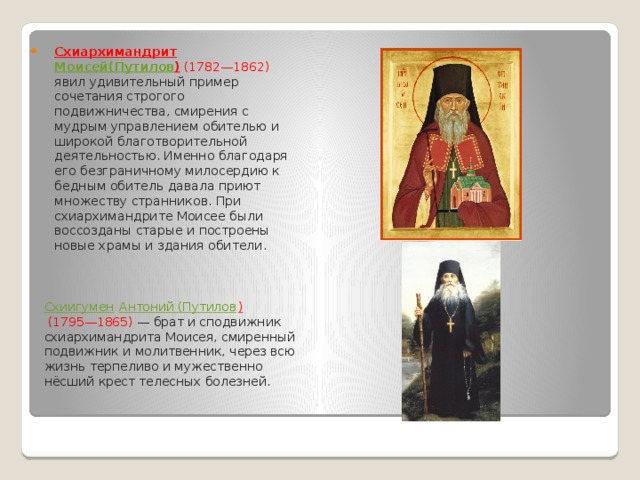 Схиархимандрит   Моисей(Путилов )  (1782—1862) явил удивительный пример сочетания строгого подвижничества, смирения с мудрым управлением обителью и широкой благотворительной деятельностью. Именно благодаря его безграничному милосердию к бедным обитель давала приют множеству странников. При схиархимандрите Моисее были воссозданы старые и построены новые храмы и здания обители. Схиигумен   Антоний (Путилов )   (1795—1865)  — брат и сподвижник схиархимандрита Моисея, смиренный подвижник и молитвенник, через всю жизнь терпеливо и мужественно нёсший крест телесных болезней. 