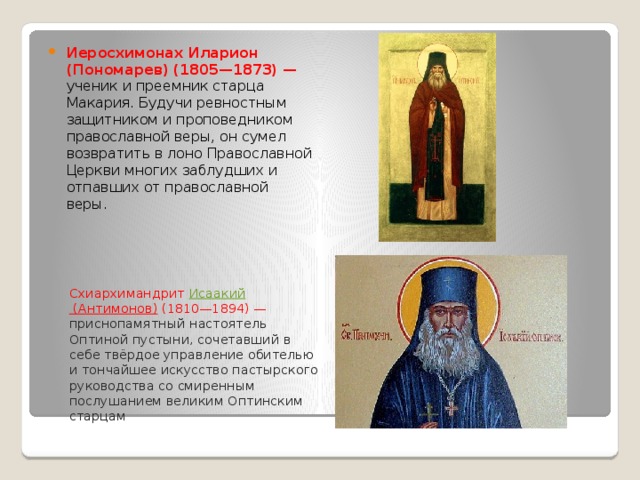 Иеросхимонах Иларион (Пономарев) (1805—1873) — ученик и преемник старца Макария. Будучи ревностным защитником и проповедником православной веры, он сумел возвратить в лоно Православной Церкви многих заблудших и отпавших от православной веры. Схиархимандрит  Исаакий (Антимонов)  (1810—1894) — приснопамятный настоятель Оптиной пустыни, сочетавший в себе твёрдое управление обителью и тончайшее искусство пастырского руководства со смиренным послушанием великим Оптинским старцам 