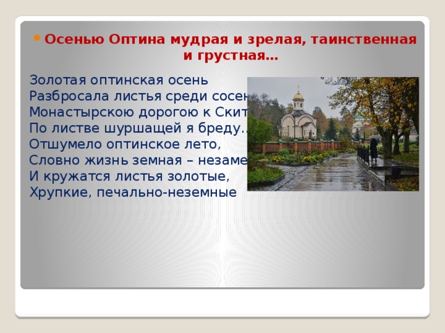 Осенью Оптина мудрая и зрелая, таинственная и грустная… Золотая оптинская осень  Разбросала листья среди сосен….  Монастырскою дорогою к Скиту  По листве шуршащей я бреду…  Отшумело оптинское лето,  Словно жизнь земная – незаметно;  И кружатся листья золотые,  Хрупкие, печально-неземные    