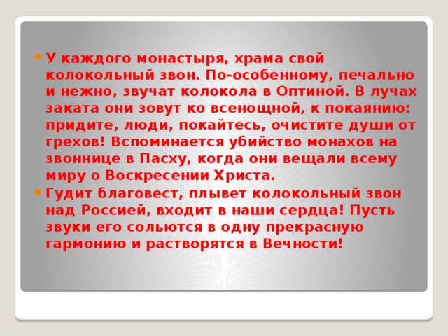  У каждого монастыря, храма свой колокольный звон. По-особенному, печально и нежно, звучат колокола в Оптиной. В лучах заката они зовут ко всенощной, к покаянию: придите, люди, покайтесь, очистите души от грехов! Вспоминается убийство монахов на звоннице в Пасху, когда они вещали всему миру о Воскресении Христа. Гудит благовест, плывет колокольный звон над Россией, входит в наши сердца! Пусть звуки его сольются в одну прекрасную гармонию и растворятся в Вечности! 