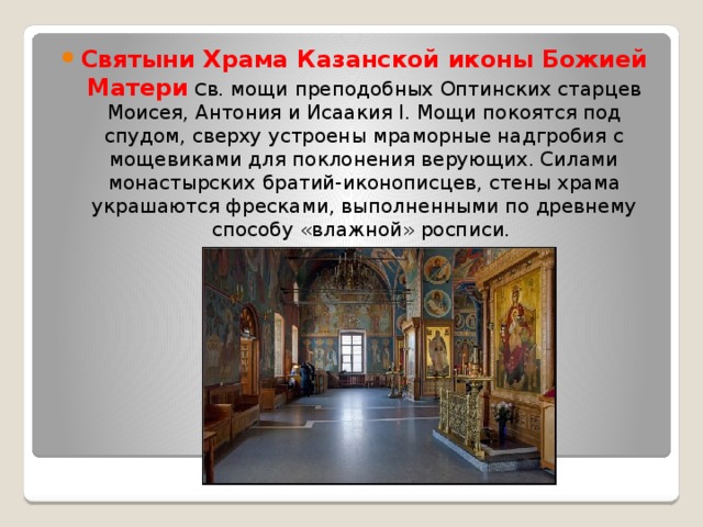 Святыни Храма Казанской иконы Божией Матери С в. мощи преподобных Оптинских старцев Моисея, Антония и Исаакия I. Мощи покоятся под спудом, сверху устроены мраморные надгробия с мощевиками для поклонения верующих. Силами монастырских братий-иконописцев, стены храма украшаются фресками, выполненными по древнему способу «влажной» росписи. 