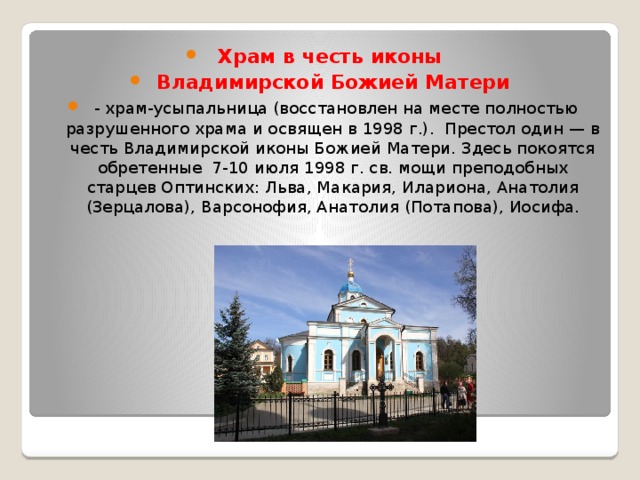Храм в честь иконы Владимирской Божией Матери   - храм-усыпальница (восстановлен на месте полностью разрушенного храма и освящен в 1998 г.). Престол один — в честь Владимирской иконы Божией Матери. Здесь покоятся обретенные 7-10 июля 1998 г. св. мощи преподобных старцев Оптинских: Льва, Макария, Илариона, Анатолия (Зерцалова), Варсонофия, Анатолия (Потапова), Иосифа. 