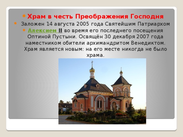 Храм в честь Преображения Господня  Заложен 14 августа 2005 года Святейшим Патриархом  Алексием II   во время его последнего посещения Оптиной Пустыни. Освящён 30 декабря 2007 года наместником обители архимандритом Венедиктом. Храм является новым: на его месте никогда не было храма. 