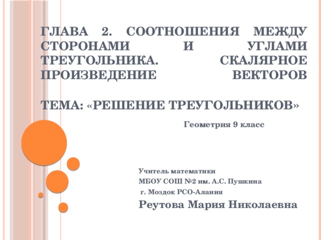 Глава 2. Соотношения между сторонами и углами треугольника. Скалярное произведение векторов   Тема: «Решение треугольников » Геометрия 9 класс Учитель математики МБОУ СОШ №2 им. А.С. Пушкина  г. Моздок РСО-Алания Реутова Мария Николаевна