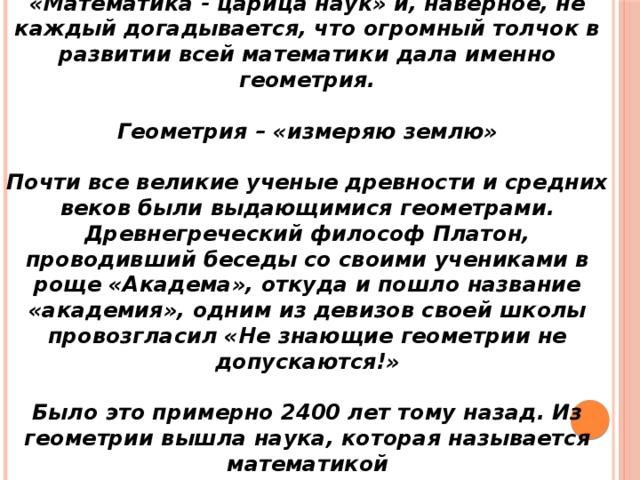 «Математика - царица наук» и, наверное, не каждый догадывается, что огромный толчок в развитии всей математики дала именно геометрия. Геометрия – «измеряю землю» Почти все великие ученые древности и средних веков были выдающимися геометрами. Древнегреческий философ Платон, проводивший беседы со своими учениками в роще «Академа», откуда и пошло название «академия», одним из девизов своей школы провозгласил «Не знающие геометрии не допускаются!» Было это примерно 2400 лет тому назад. Из геометрии вышла наука, которая называется математикой