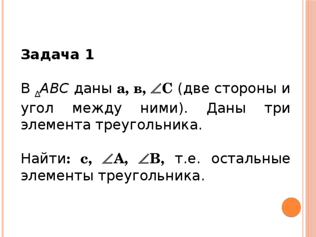 Задача 1 В  ∆ АВС  даны  а, в,  С (две стороны и угол между ними). Даны три элемента треугольника. Найти : с,  А,  В, т.е. остальные элементы треугольника.