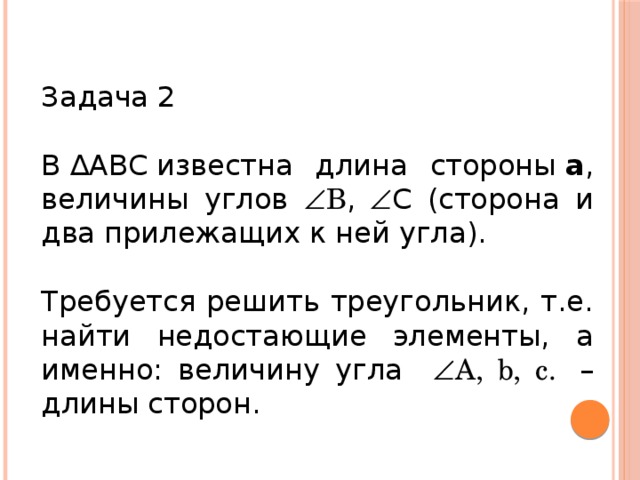 Задача 2 В ∆АВС известна длина стороны  а , величины углов  В ,   C (сторона и два прилежащих к ней угла). Требуется решить треугольник, т.е. найти недостающие элементы, а именно: величину угла   A, b, c.  – длины сторон.