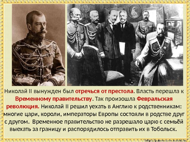  Николай II вынужден был отречься от престола . Власть перешла к Временному правительству .  Так произошла Февральская революция. Николай II решил уехать в Англию к родственникам: многие цари, короли, императоры Европы состояли в родстве друг с другом. Временное правительство не разрешало царю с семьёй выехать за границу и распорядилось отправить их в Тобольск. 