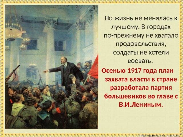 Но жизнь не менялась к лучшему. В городах по-прежнему не хватало продовольствия, солдаты не хотели воевать. Осенью 1917 года план захвата власти в стране разработала партия большевиков во главе с В.И.Лениным. 