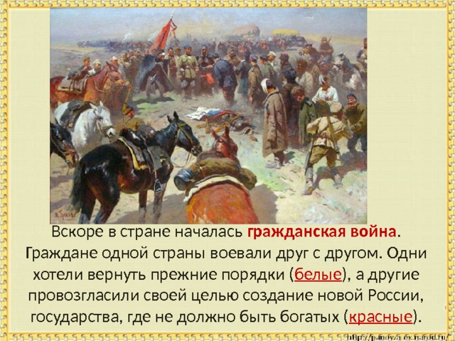  Вскоре в стране началась гражданская война . Граждане одной страны воевали друг с другом. Одни хотели вернуть прежние порядки ( белые ), а другие провозгласили своей целью создание новой России, государства, где не должно быть богатых ( красные ). 