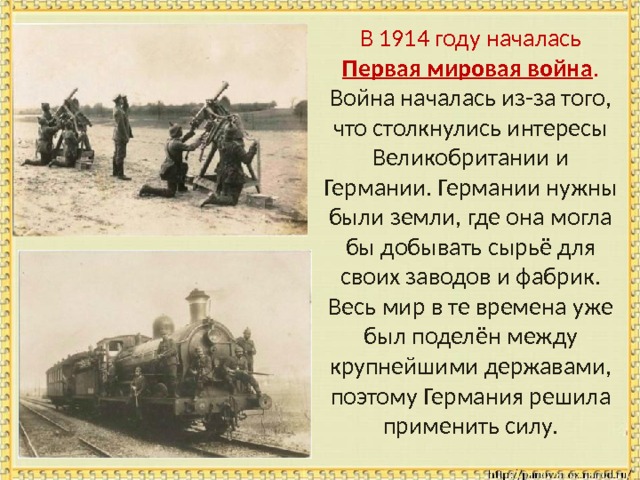  В 1914 году началась Первая мировая война . Война началась из-за того, что столкнулись интересы Великобритании и Германии. Германии нужны были земли, где она могла бы добывать сырьё для своих заводов и фабрик. Весь мир в те времена уже был поделён между крупнейшими державами, поэтому Германия решила применить силу. 