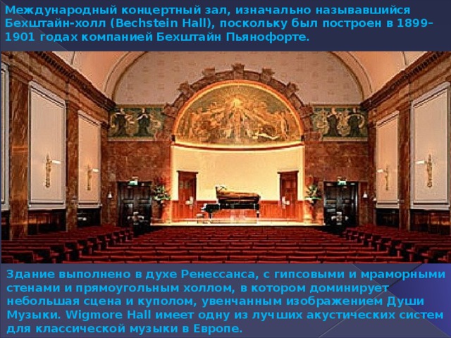 Международный концертный зал, изначально называвшийся Бехштайн-холл (Bechstein Hall), поскольку был построен в 1899–1901 годах компанией Бехштайн Пьянофорте. Здание выполнено в духе Ренессанса, с гипсовыми и мраморными стенами и прямоугольным холлом, в котором доминирует небольшая сцена и куполом, увенчанным изображением Души Музыки. Wigmore Hall имеет одну из лучших акустических систем для классической музыки в Европе. 