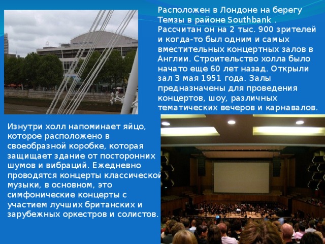 Расположен в Лондоне на берегу Темзы в районе Southbank . Рассчитан он на 2 тыс. 900 зрителей и когда-то был одним и самых вместительных концертных залов в Англии. Строительство холла было начато еще 60 лет назад. Открыли зал 3 мая 1951 года. Залы предназначены для проведения концертов, шоу, различных тематических вечеров и карнавалов.   Изнутри холл напоминает яйцо, которое расположено в своеобразной коробке, которая защищает здание от посторонних шумов и вибраций. Ежедневно проводятся концерты классической музыки, в основном, это симфонические концерты с участием лучших британских и зарубежных оркестров и солистов. 