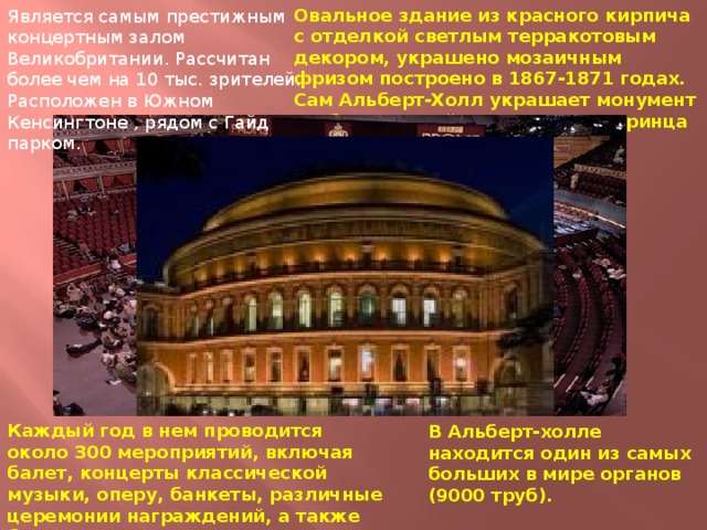 Овальное здание из красного кирпича с отделкой светлым терракотовым декором, украшено мозаичным фризом построено в 1867-1871 годах. Сам Альберт-Холл украшает монумент изображающий его создателя принца Альберта. Является самым престижным концертным залом Великобритании. Рассчитан более чем на 10 тыс. зрителей. Расположен в Южном Кенсингтоне , рядом с Гайд парком. Каждый год в нем проводится около 300 мероприятий, включая балет, концерты классической музыки, оперу, банкеты, различные церемонии награждений, а также благотворительные концерты. В Альберт-холле находится один из самых больших в мире органов (9000 труб). 