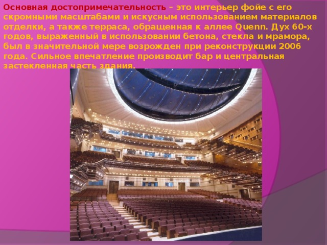 Основная достопримечательность – это интерьер фойе с его скромными масштабами и искусным использованием материалов отделки, а также терраса, обращенная к аллее Quenn . Дух 60-х годов, выраженный в использовании бетона, стекла и мрамора, был в значительной мере возрожден при реконструкции 2006 года. Сильное впечатление производит бар и центральная застекленная часть здания.   