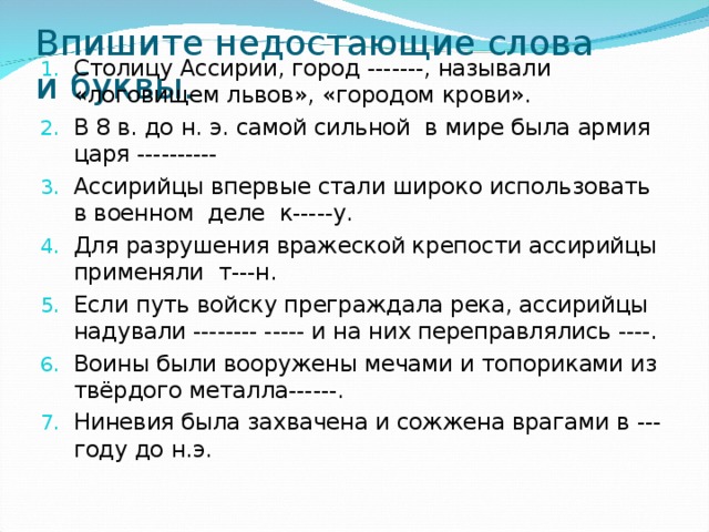 Впишите недостающие слова и буквы. Столицу Ассирии, город -------, называли «логовищем львов», «городом крови». В 8 в. до н. э. самой сильной в мире была армия царя ---------- Ассирийцы впервые стали широко использовать в военном деле к-----у. Для разрушения вражеской крепости ассирийцы применяли т---н. Если путь войску преграждала река, ассирийцы надували -------- ----- и на них переправлялись ----. Воины были вооружены мечами и топориками из твёрдого металла------. Ниневия была захвачена и сожжена врагами в --- году до н.э. 