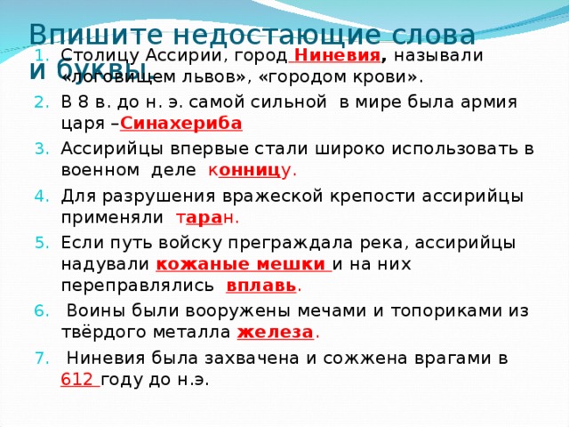 Впишите недостающие слова и буквы. Столицу Ассирии, город  Ниневия , называли «логовищем львов», «городом крови». В 8 в. до н. э. самой сильной в мире была армия царя – Синахериба Ассирийцы впервые стали широко использовать в военном деле к онниц у. Для разрушения вражеской крепости ассирийцы применяли т ара н. Если путь войску преграждала река, ассирийцы надували кожаные мешки и на них переправлялись вплавь .  Воины были вооружены мечами и топориками из твёрдого металла железа .  Ниневия была захвачена и сожжена врагами в 612 году до н.э. 