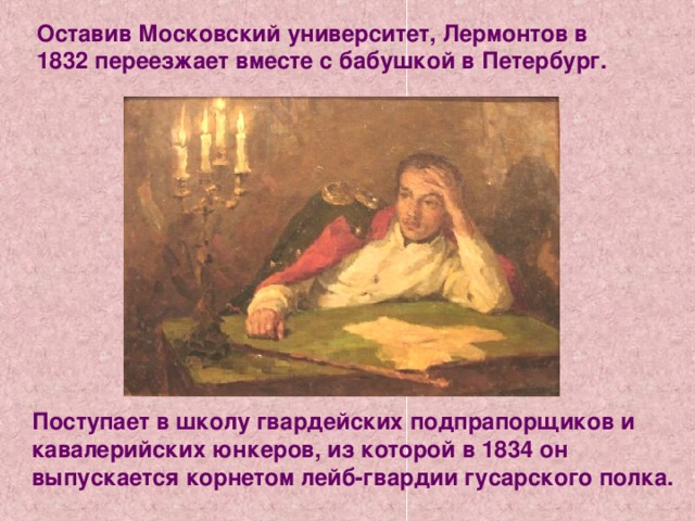 Оставив Московский университет, Лермонтов в 1832 переезжает вместе с бабушкой в Петербург. Поступает в школу гвардейских подпрапорщиков и кавалерийских юнкеров, из которой в 1834 он выпускается корнетом лейб-гвардии гусарского полка. 