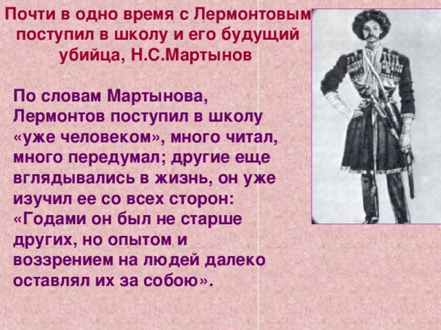 Почти в одно время с Лермонтовым поступил в школу и его будущий убийца, Н.С.Мартынов По словам Мартынова, Лермонтов поступил в школу «уже человеком», много читал, много передумал; другие еще вглядывались в жизнь, он уже изучил ее со всех сторон: «Годами он был не старше других, но опытом и воззрением на людей далеко оставлял их за собою». 