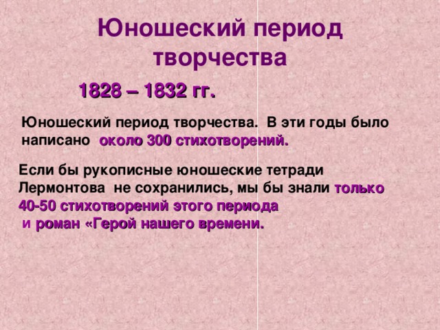 Юношеский период творчества 1828 – 1832 гг. Юношеский период творчества. В эти годы было написано около 300 стихотворений. Если бы рукописные юношеские тетради Лермонтова не сохранились, мы бы знали только 40-50 стихотворений этого периода  и роман «Герой нашего времени. 