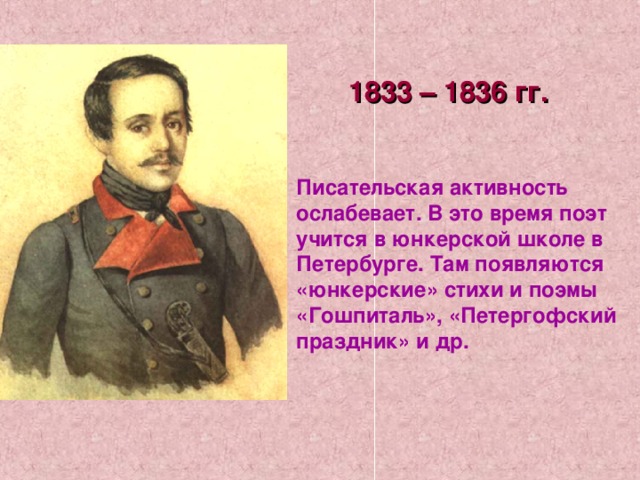 1833 – 1836 гг. Писательская активность ослабевает. В это время поэт учится в юнкерской школе в Петербурге. Там появляются «юнкерские» стихи и поэмы «Гошпиталь», «Петергофский праздник» и др. 