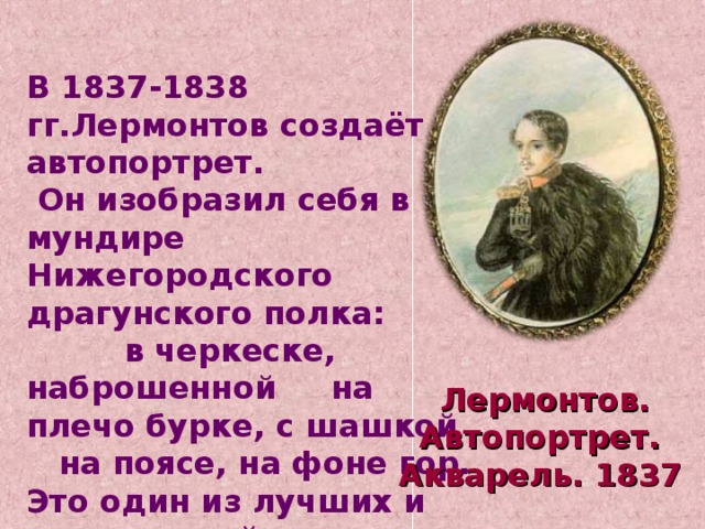 В 1837-1838 гг.Лермонтов создаёт автопортрет.  Он изобразил себя в мундире Нижегородского драгунского полка: в черкеске, наброшенной на плечо бурке, с шашкой на поясе, на фоне гор. Это один из лучших и достовернейших портретов поэта. Лермонтов. Автопортрет. Акварель. 1837  