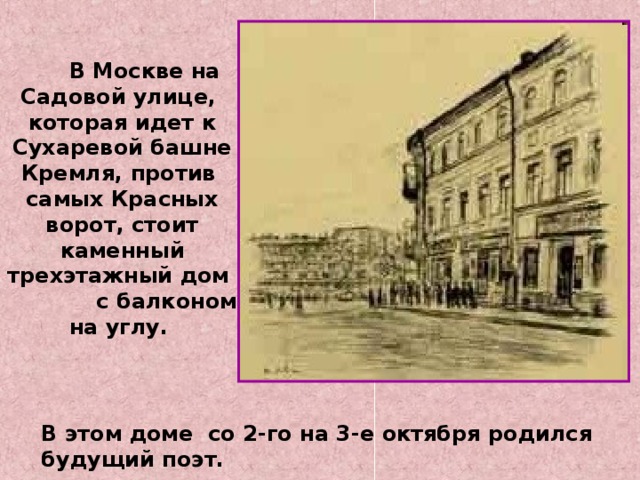  В Москве на Садовой улице, которая идет к Сухаревой башне Кремля, против самых Красных ворот, стоит каменный трехэтажный дом с балконом на углу. В этом доме со 2-го на 3-е октября родился будущий поэт. 
