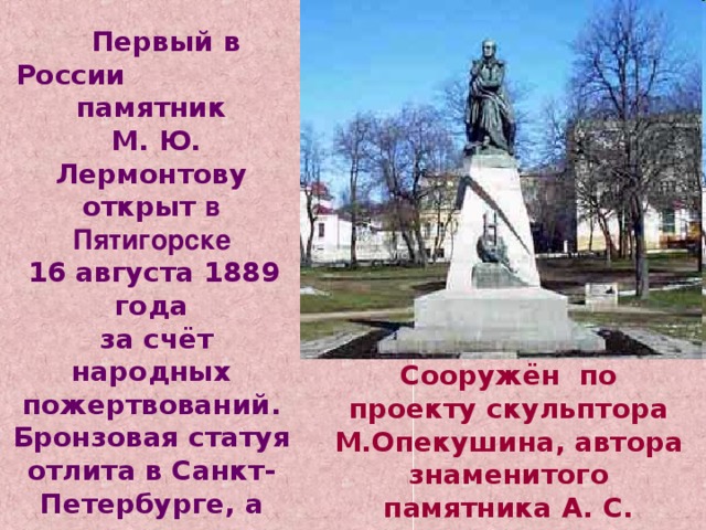  Первый в России памятник  М. Ю. Лермонтову открыт в Пятигорске  16 августа 1889 года  за счёт народных пожертвований. Бронзовая статуя отлита в Санкт-Петербурге, а гранит для постамента завезён из Крыма. Сооружён по проекту скульптора М.Опекушина, автора знаменитого памятника А. С. Пушкину  в Москве. 
