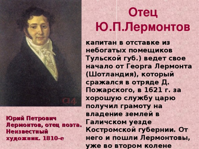  Отец Ю.П.Лермонтов капитан в отставке из небогатых помещиков Тульской губ.) ведет свое начало от Георга Лермонта (Шотландия), который сражался в отряде Д. Пожарского, в 1621 г. за хорошую службу царю получил грамоту на владение землей в Галичском уезде Костромской губернии. От него и пошли Лермонтовы, уже во втором колене принявшие Православие. Юрий Петрович Лермонтов, отец поэта. Неизвестный художник. 1810-е 