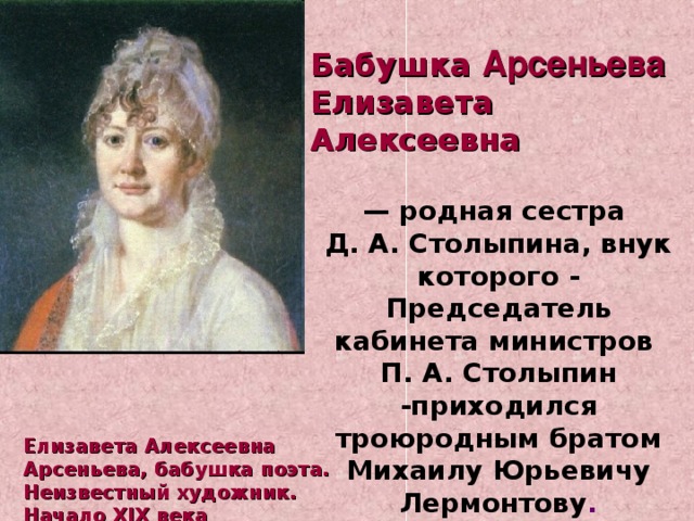  Бабушка Арсеньева Елизавета Алексеевна  — родная сестра Д. А. Столыпина, внук которого - Председатель кабинета министров П. А. Столыпин -приходился троюродным братом Михаилу Юрьевичу Лермонтову . Елизавета Алексеевна Арсеньева, бабушка поэта. Неизвестный художник. Начало XIX века 