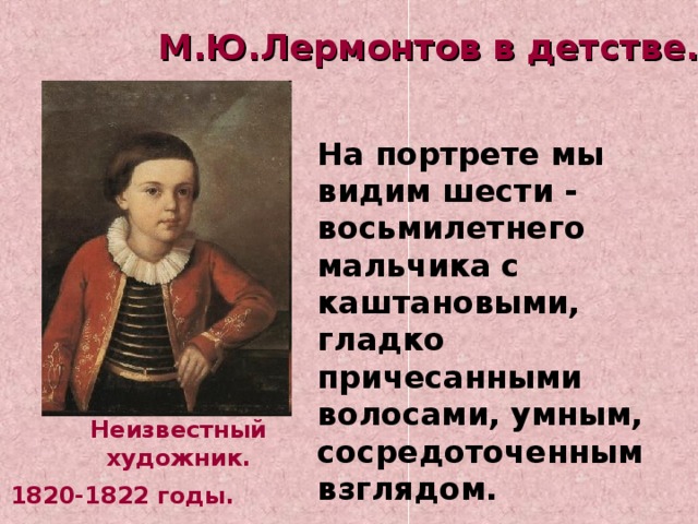 М.Ю.Лермонтов в детстве.  На портрете мы видим шести - восьмилетнего мальчика с каштановыми, гладко причесанными волосами, умным, сосредоточенным взглядом. Неизвестный художник. 1820-1822 годы. 