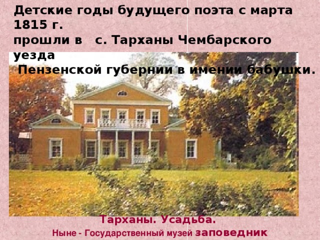 Детские годы будущего поэта с марта 1815 г. прошли в с. Тарханы Чембарского уезда  Пензенской губернии в имении бабушки. Тарханы. Усадьба. Ныне - Государственный музей  заповедник М.Ю.Лермонтова 