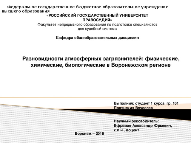  Федеральное государственное бюджетное образовательное учреждение высшего образования  «РОССИЙСКИЙ ГОСУДАРСТВЕННЫЙ УНИВЕРСИТЕТ ПРАВОСУДИЯ» Факультет непрерывного образования по подготовке специалистов для судебной системы  Кафедра общеобразовательных дисциплин Разновидности атмосферных загрязнителей: физические, химические, биологические в Воронежском регионе Выполнил: студент 1 курса, гр. 101 Полянских Вячеслав    Научный руководитель: Ефремов Александр Юрьевич, к.п.н., доцент Воронеж – 2016 