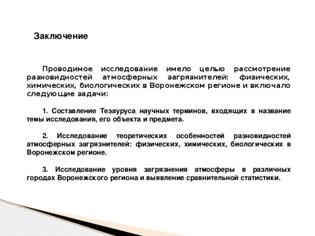Заключение Проводимое исследование имело целью рассмотрение разновидностей атмосферных загрязнителей: физических, химических, биологических в Воронежском регионе и включало следующие задачи:  1. Составление Тезауруса научных терминов, входящих в название темы исследования, его объекта и предмета.  2. Исследование теоретических особенностей разновидностей атмосферных загрязнителей: физических, химических, биологических в Воронежском регионе.  3. Исследование уровня загрязнения атмосферы в различных городах Воронежского региона и выявление сравнительной статистики.    