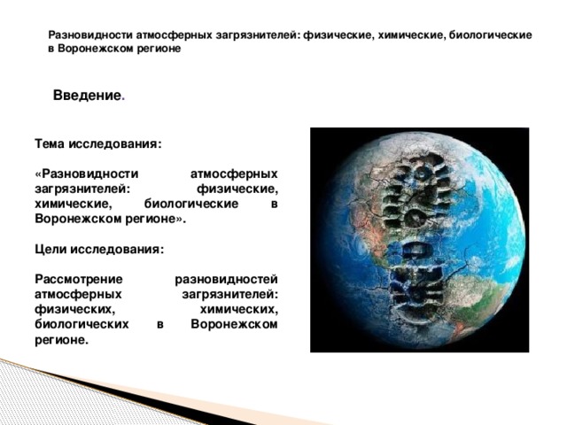 Разновидности атмосферных загрязнителей: физические, химические, биологические в Воронежском регионе Введение . Тема исследования: «Разновидности атмосферных загрязнителей: физические, химические, биологические в Воронежском регионе».   Цели исследования:  Рассмотрение разновидностей атмосферных загрязнителей: физических, химических, биологических в Воронежском регионе. 
