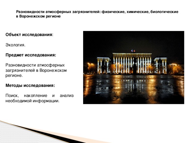 Разновидности атмосферных загрязнителей: физические, химические, биологические в Воронежском регионе Объект исследования : Экология.  Предмет исследования:  Разновидности атмосферных загрязнителей в Воронежском регионе. Методы исследования:  Поиск, накопление и анализ необходимой информации. 