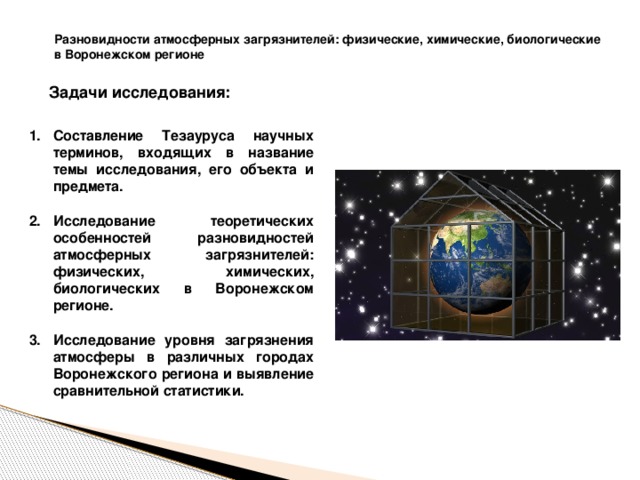 Разновидности атмосферных загрязнителей: физические, химические, биологические в Воронежском регионе  Задачи исследования: Составление Тезауруса научных терминов, входящих в название темы исследования, его объекта и предмета.  Исследование теоретических особенностей разновидностей атмосферных загрязнителей: физических, химических, биологических в Воронежском регионе.  Исследование уровня загрязнения атмосферы в различных городах Воронежского региона и выявление сравнительной статистики. 