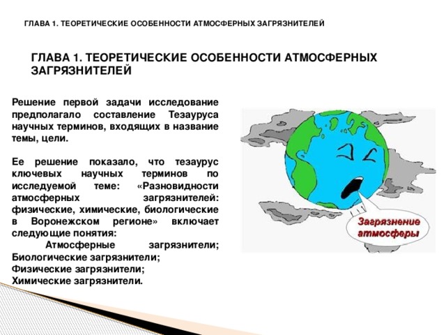 ГЛАВА 1. ТЕОРЕТИЧЕСКИЕ ОСОБЕННОСТИ АТМОСФЕРНЫХ ЗАГРЯЗНИТЕЛЕЙ ГЛАВА 1. ТЕОРЕТИЧЕСКИЕ ОСОБЕННОСТИ АТМОСФЕРНЫХ ЗАГРЯЗНИТЕЛЕЙ Решение первой задачи исследование предполагало составление Тезауруса научных терминов, входящих в название темы, цели.  Ее решение показало, что тезаурус ключевых научных терминов по исследуемой теме: «Разновидности атмосферных загрязнителей: физические, химические, биологические в Воронежском регионе» включает следующие понятия:  Атмосферные загрязнители; Биологические загрязнители; Физические загрязнители; Химические загрязнители.  