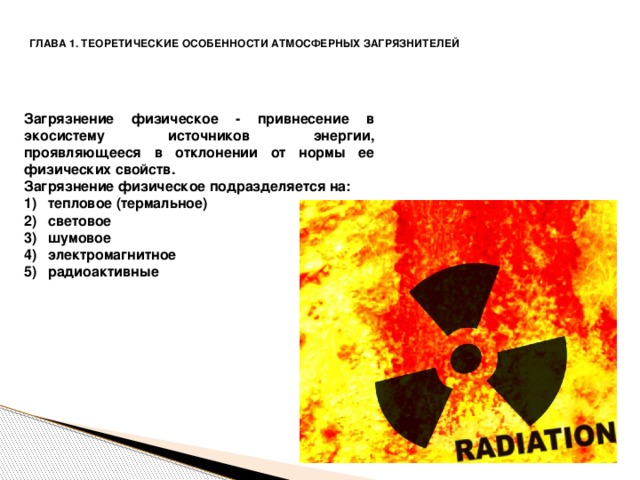 ГЛАВА 1. ТЕОРЕТИЧЕСКИЕ ОСОБЕННОСТИ АТМОСФЕРНЫХ ЗАГРЯЗНИТЕЛЕЙ  Загрязнение физическое - привнесение в экосистему источников энергии, проявляющееся в отклонении от нормы ее физических свойств. Загрязнение физическое подразделяется на: тепловое (термальное) световое шумовое электромагнитное радиоактивные   