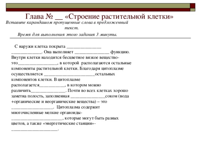 Глава № __ «Строение растительной клетки» Вставьте карандашом пропущенные слова в предложенный текст.  Время для выполнения этого задания 3 минуты.   С наружи клетка покрыта _______________ _____________. Она выполняет _______________ функцию. Внутри клетки находится бесцветное вязкое вещество- это_________________, в которой располагаются остальные компоненты растительной клетки. Благодаря цитоплазме осуществляется ______________________остальных компонентов клетки. В цитоплазме располагается___________, в котором можно различить_______________. Почти во всех клетках хорошо заметна полость, заполненная _______________соком (вода +органические и неорганические вещества) – это __________________. Цитоплазма содержит многочисленные мелкие органоиды-______________________, которые могут быть разных цветов, а также «энергетические станции»-____________________. 