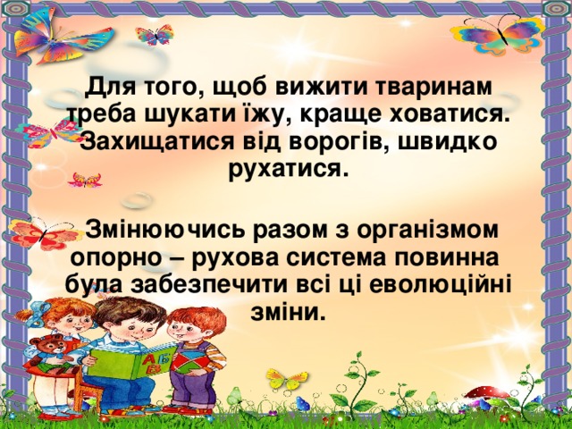 Для того, щоб вижити тваринам треба шукати їжу, краще ховатися. Захищатися від ворогів, швидко рухатися.   Змінюючись разом з організмом опорно – рухова система повинна була забезпечити всі ці еволюційні зміни.   