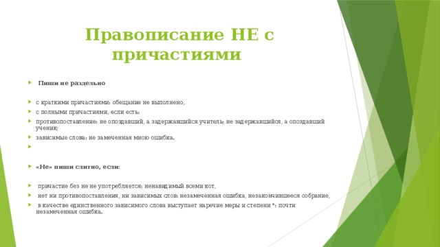 Правописание НЕ с причастиями  Пиши не раздельно с краткими причастиями: обещание не выполнено, с полными причастиями, если есть: противопоставление: не опоздавший, а задержавшийся учитель; не задержавшийся, а опоздавший ученик; зависимые слова: не замеченная мною ошибка. «Не» пиши слитно, если:   причастие без не не употребляется: ненавидимый всеми кот,  нет ни противопоставления, ни зависимых слов: незамеченная ошибка, незакончившееся собрание,  в качестве единственного зависимого слова выступает наречие меры и степени *: почти незамеченная ошибка. 