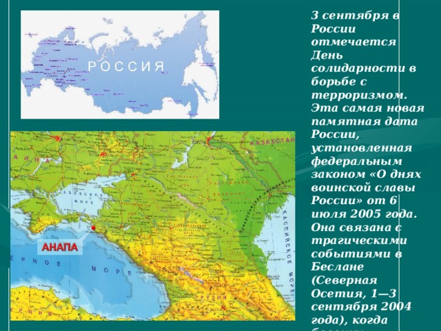 3 сентября в России отмечается День солидарности в борьбе с терроризмом. Эта самая новая памятная дата России, установленная федеральным законом «О днях воинской славы России» от 6 июля 2005 года. Она связана с трагическими событиями в Беслане (Северная Осетия, 1—3 сентября 2004 года), когда боевики захватили одну из городских школ. В результате теракта в школе № 1 погибли более трехсот человек, среди них более 150 детей.