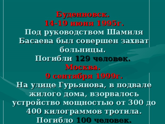 Буденновск.  14-19 июня 1995г.  Под руководством Шамиля Басаева был совершен захват больницы.  Погибли 129 человек.   Москва.  9 сентября 1999г.  На улице Гурьянова, в подвале жилого дома, взорвалось устройство мощностью от 300 до 400 килограммов тротила.  Погибло 100 человек.