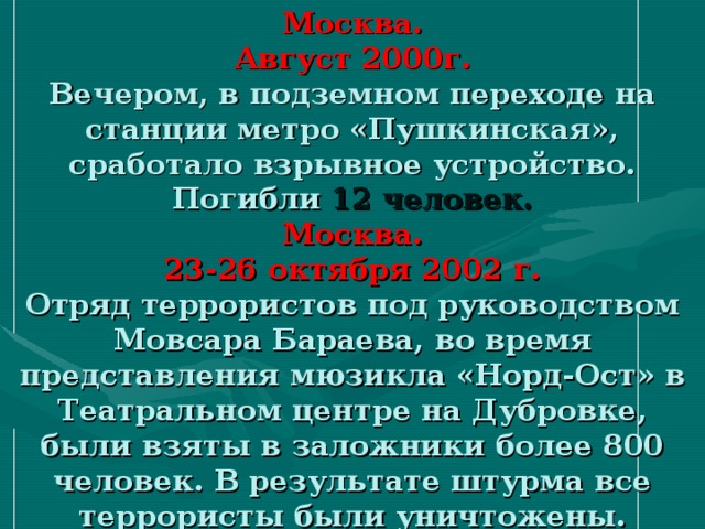 Москва.  Август 2000г.  Вечером, в подземном переходе на станции метро «Пушкинская», сработало взрывное устройство.  Погибли 12 человек.  Москва.  23-26 октября 2002 г.  Отряд террористов под руководством Мовсара Бараева, во время представления мюзикла «Норд-Ост» в Театральном центре на Дубровке, были взяты в заложники более 800 человек. В результате штурма все террористы были уничтожены.  Погибли 128 человек.