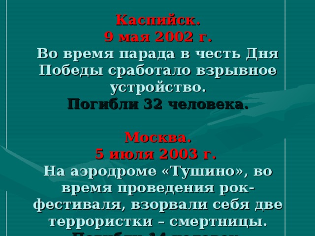 Каспийск.  9 мая 2002 г.  Во время парада в честь Дня Победы сработало взрывное устройство.  Погибли 32 человека.   Москва.  5 июля 2003 г.  На аэродроме «Тушино», во время проведения рок-фестиваля, взорвали себя две террористки – смертницы.  Погибли 14 человек.
